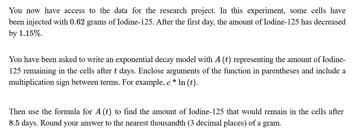You now have access to the data for the research project. In this experiment, some cells have
been injected with 0.62 grams of Iodine-125. After the first day, the amount of Iodine-125 has decreased
by 1.15%.
You have been asked to write an exponential decay model with A (t) representing the amount of Iodine-
125 remaining in the cells after t days. Enclose arguments of the function parentheses and include a
multiplication sign between terms. For example, c * ln (t).
с
Then use the formula for A (t) to find the amount of Iodine-125 that would remain in the cells after
8.5 days. Round your answer to the nearest thousandth (3 decimal places) of a gram.