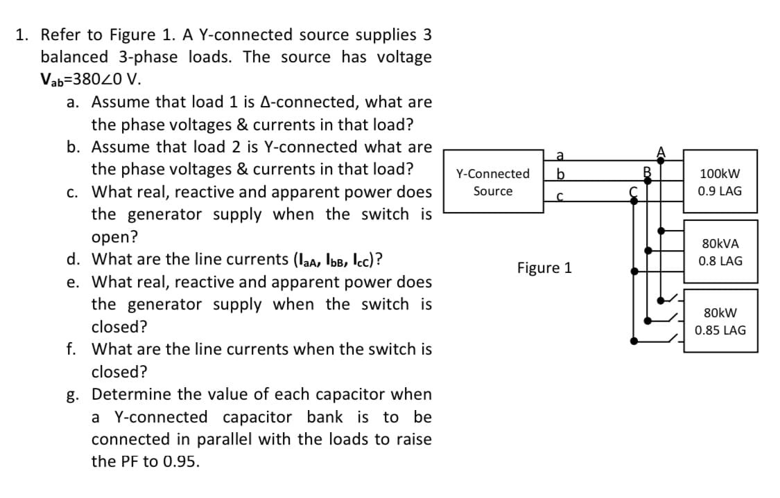 1. Refer to Figure 1. A Y-connected source supplies 3
balanced 3-phase loads. The source has voltage
Vab=38020 V.
a. Assume that load 1 is A-connected, what are
the phase voltages & currents in that load?
b. Assume that load 2 is Y-connected what are
a
the phase voltages & currents in that load?
c. What real, reactive and apparent power does
the generator supply when the switch is
open?
d. What are the line currents (laa, Ibb, lcc)?
e. What real, reactive and apparent power does
the generator supply when the switch is
Y-Connected
b
100kW
Source
0.9 LAG
80KVA
0.8 LAG
Figure 1
80kW
closed?
0.85 LAG
f. What are the line currents when the switch is
closed?
g. Determine the value of each capacitor when
a Y-connected capacitor bank is to be
connected in parallel with the loads to raise
the PF to 0.95.
