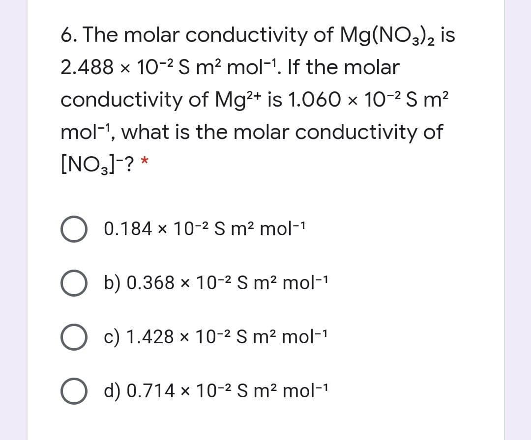 6. The molar conductivity of Mg(NO3), is
2.488 x 10-2 S m? mol-1. If the molar
conductivity of Mg2+ is 1.060 × 10-2 S m?
mol-1, what is the molar conductivity of
[NO,]-? *
0.184 x 10-2 S m? mol-1
O b) 0.368 × 10-2 S m² mol-1
c) 1.428 x 10-2 S m² mol-1
d) 0.714 x 10-2 S m² mol-1

