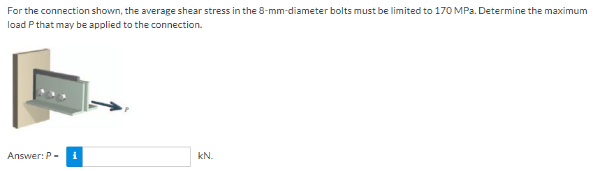 For the connection shown, the average shear stress in the 8-mm-diameter bolts must be limited to 170 MPa. Determine the maximum
load P that may be applied to the connection.
Answer: P = i
kN.
