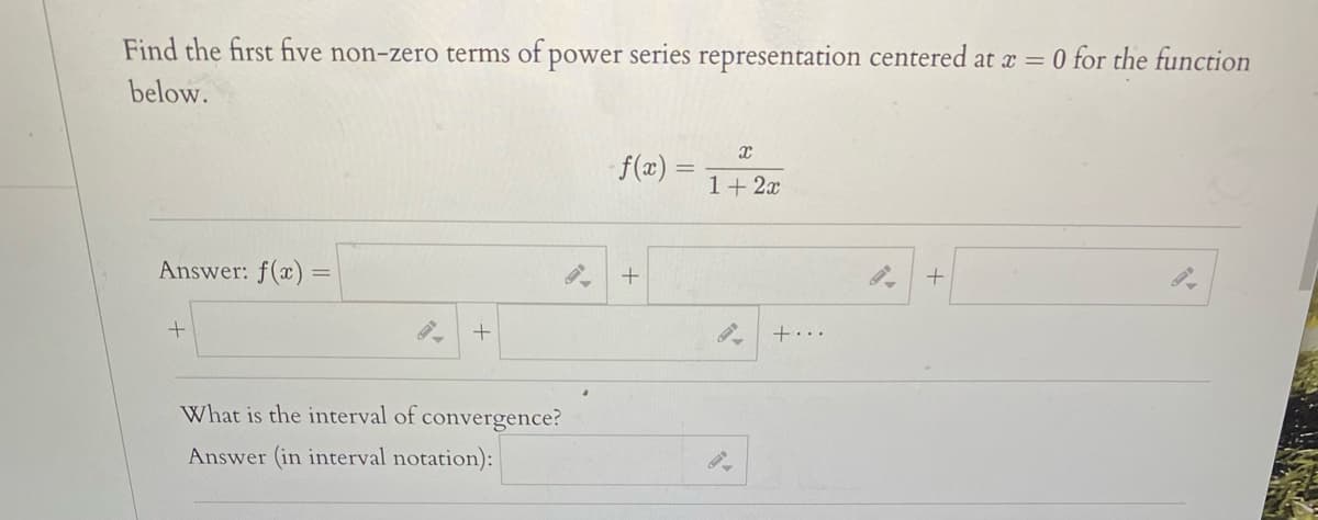 Find the first five non-zero terms of power series representation centered at x = 0 for the function
below.
f(x)
1+ 2x
Answer: f(x) :
+...
What is the interval of convergence?
Answer (in interval notation):
