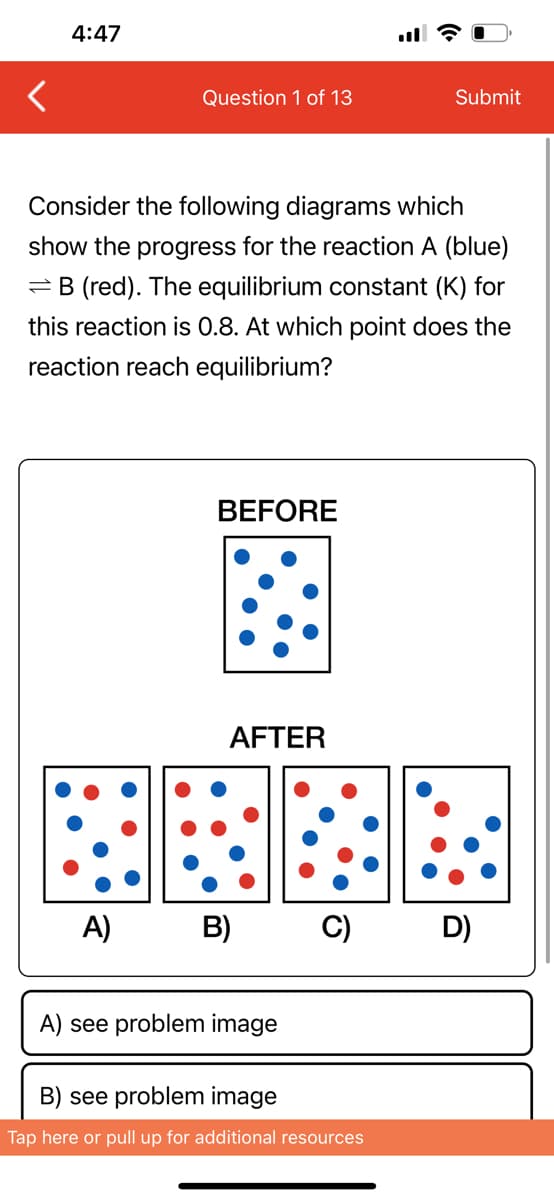 4:47
Question 1 of 13
Consider the following diagrams which
show the progress for the reaction A (blue)
B (red). The equilibrium constant (K) for
this reaction is 0.8. At which point does the
reaction reach equilibrium?
BEFORE
AFTER
A) B)
A) see problem image
Submit
C) D)
B) see problem image
Tap here or pull up for additional resources