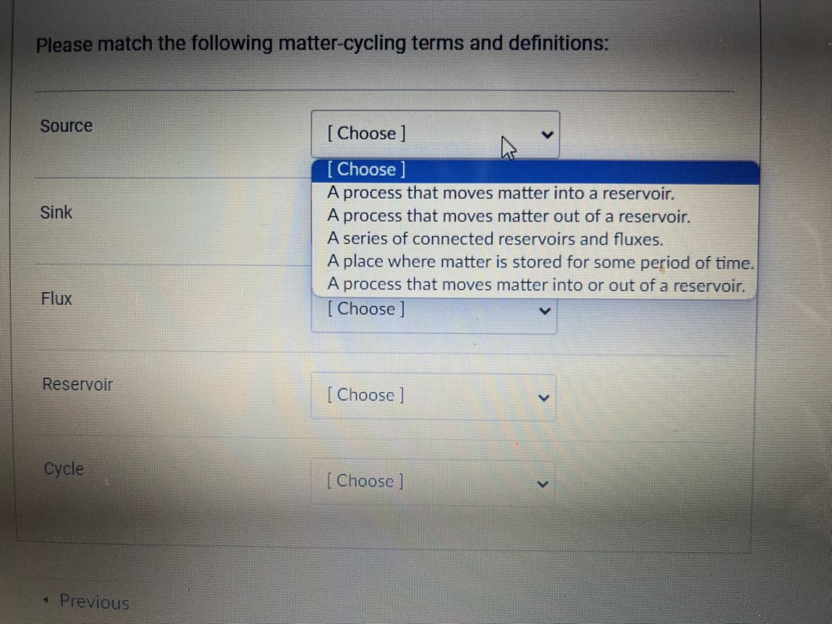 Please match the following matter-cycling terms and definitions:
Source
Sink
Flux
Reservoir
Cycle
< Previous
[Choose ]
[Choose ]
A process that moves matter into a reservoir.
A process that moves matter out of a reservoir.
A series of connected reservoirs and fluxes.
A place where matter is stored for some period of time.
A process that moves matter into or out of a reservoir.
[Choose ]
[Choose ]
[Choose ]