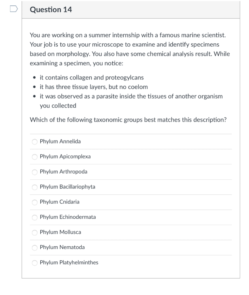 0
Question 14
You are working on a summer internship with a famous marine scientist.
Your job is to use your microscope to examine and identify specimens
based on morphology. You also have some chemical analysis result. While
examining a specimen, you notice:
• it contains collagen and proteogylcans
• it has three tissue layers, but no coelom
• it was observed as a parasite inside the tissues of another organism
you collected
Which of the following taxonomic groups best matches this description?
OOOO
οι οιο
Phylum Annelida
Phylum Apicomplexa
Phylum Arthropoda
Phylum Bacillariophyta
Phylum Cnidaria
Phylum Echinodermata
Phylum Mollusca
Phylum Nematoda
Phylum Platyhelminthes