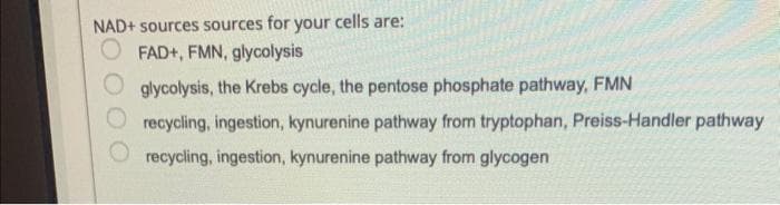 NAD+ sources sources for your cells are:
FAD+, FMN, glycolysis
glycolysis, the Krebs cycle, the pentose phosphate pathway, FMN
recycling, ingestion, kynurenine pathway from tryptophan, Preiss-Handler pathway
recycling, ingestion, kynurenine pathway from glycogen