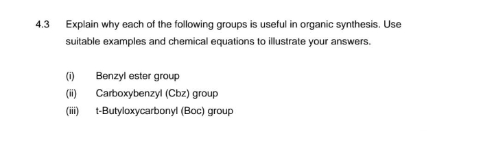 4.3
Explain why each of the following groups is useful in organic synthesis. Use
suitable examples and chemical equations to illustrate your answers.
(i)
(ii)
(iii)
Benzyl ester group
Carboxybenzyl (Cbz) group
t-Butyloxycarbonyl (Boc) group