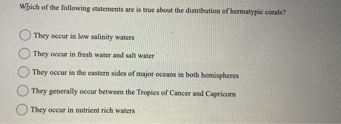 Which of the following statements are is true about the distribution of hermatypic corals?
They occur in low salinity waters
They occur in fresh water and salt water
They occur in the eastern sides of major oceans in both hemispheres
They generally occur between the Tropics of Cancer and Capricorn
They occur in nutrient rich waters