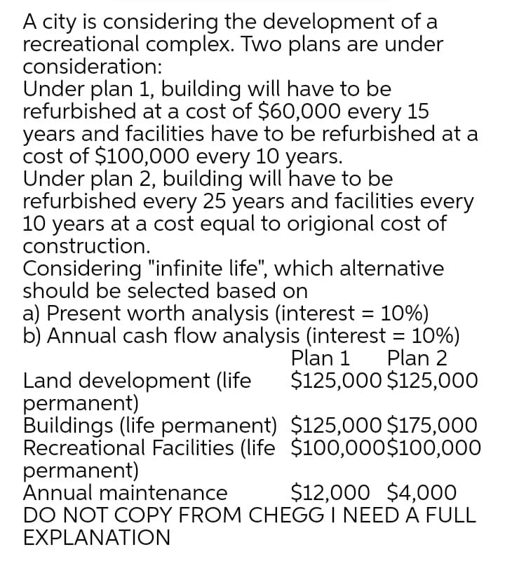 A city is considering the development of a
recreational complex. Two plans are under
consideration:
Under plan 1, building will have to be
refurbished at a cost of $60,000 every 15
years and facilities have to be refurbished at a
cost of $100,000 every 10 years.
Under plan 2, building will have to be
refurbished every 25 years and facilities every
10 years at a cost equal to origional cost of
construction.
Considering "infinite life", which alternative
should be selected based on
a) Present worth analysis (interest = 10%)
b) Annual cash flow analysis (interest = 10%)
Plan 2
$125,000 $125,000
Plan 1
Land development (life
permanent)
Buildings (life permanent) $125,000 $175,000
Recreational Facilities (life $100,000$100,000
permanent)
Annual maintenance
DO NOT COPY FROM CHEGG I NEED A FULL
EXPLANΑΤION
$12,000 $4,000

