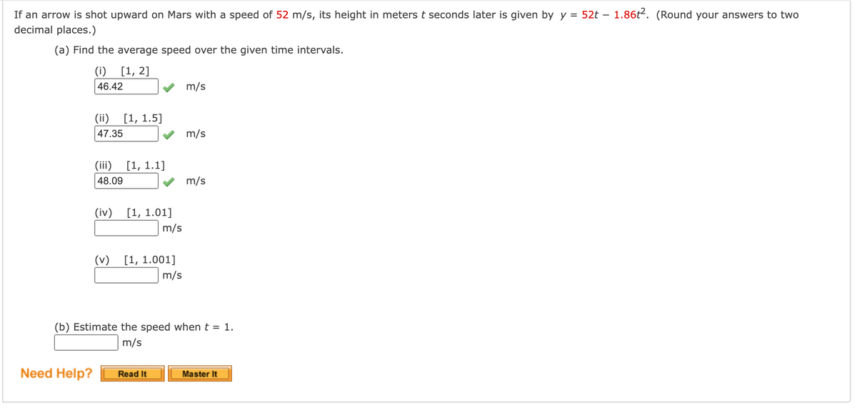 If an arrow is shot upward on Mars with a speed of 52 m/s, its height in meters t seconds later is given by y = 52t – 1.86t2. (Round your answers to two
decimal places.)
(a) Find the average speed over the given time intervals.
(i) [1, 2]
46.42
m/s
(ii)
[1, 1.5]
47.35
m/s
(iii)
[1, 1.1]
48.09
m/s
(iv) [1, 1.01]
m/s
(v) [1, 1.001]
m/s
(b) Estimate the speed when t = 1.
m/s
Need Help?
Read It
Master It
