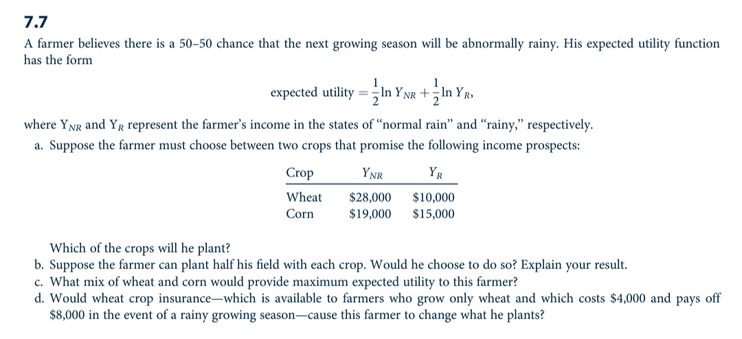 7.7
A farmer believes there is a 50-50 chance that the next growing season will be abnormally rainy. His expected utility function
has the form
1
expected utility =In
n YNR +In YR,
where YNR and YR represent the farmer's income in the states of “normal rain" and “rainy," respectively.
a. Suppose the farmer must choose between two crops that promise the following income prospects:
Crop
YNR
YR
Wheat
$28,000
$10,000
$15,000
Corn
$19,000
Which of the crops will he plant?
b. Suppose the farmer can plant half his field with each crop. Would he choose to do so? Explain your result.
c. What mix of wheat and corn would provide maximum expected utility to this farmer?
d. Would wheat crop insurance-which is available to farmers who grow only wheat and which costs $4,000 and pays off
$8,000 in the event of a rainy growing season-cause this farmer to change what he plants?

