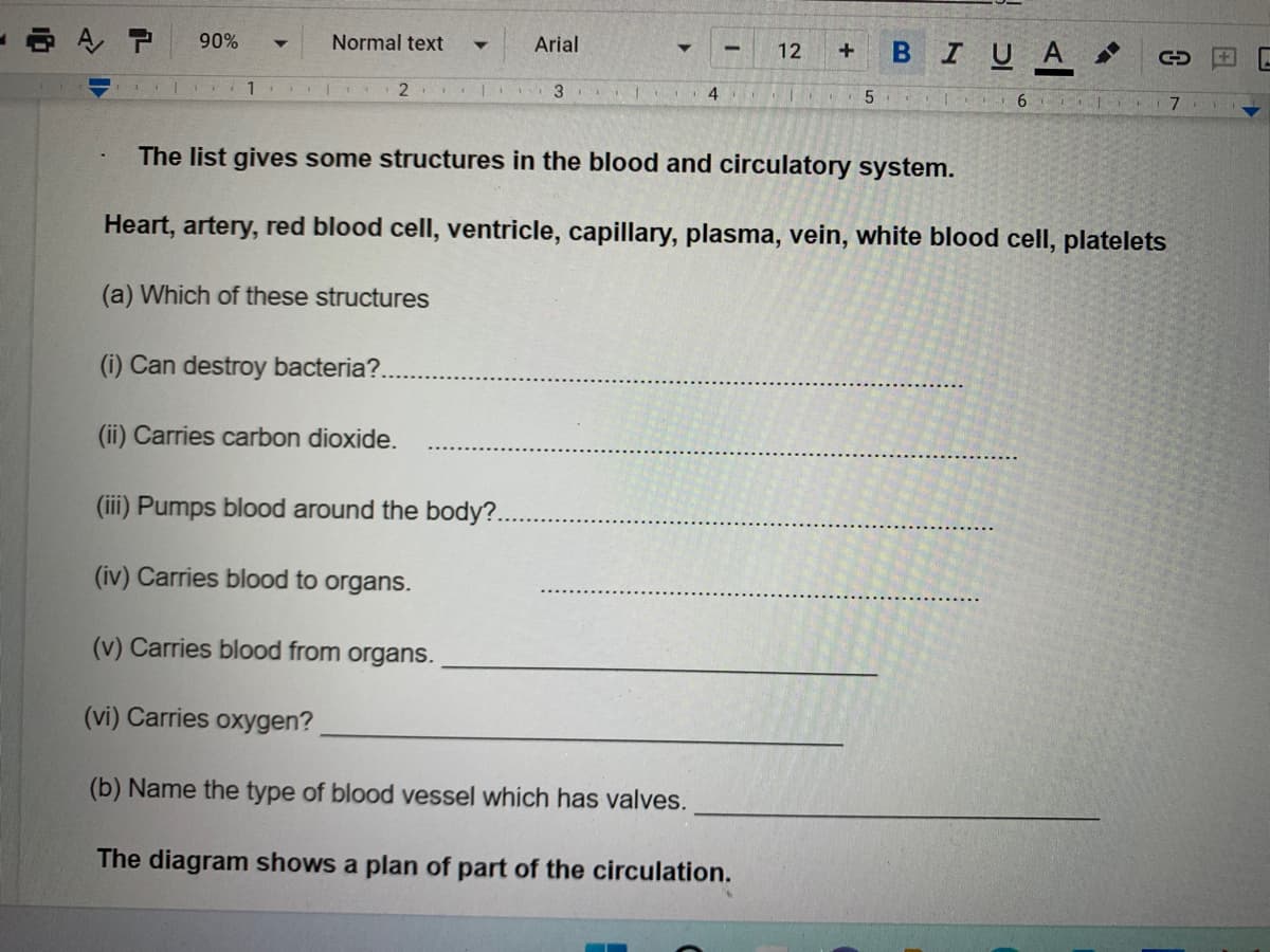 90%
Normal text
Arial
12
C
| 1 | ₁ 21
3
4
5
61
7
The list gives some structures in the blood and circulatory system.
Heart, artery, red blood cell, ventricle, capillary, plasma, vein, white blood cell, platelets
(a) Which of these structures
(i) Can destroy bacteria?..
(ii) Carries carbon dioxide.
(iii) Pumps blood around the body?..
(iv) Carries blood to organs.
(v) Carries blood from organs.
(vi) Carries oxygen?
(b) Name the type of blood vessel which has valves.
The diagram shows a plan of part of the circulation.
A P
-
+
B I U A