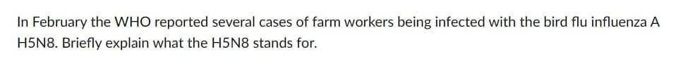 In February the WHO reported several cases of farm workers being infected with the bird flu influenza A
H5N8. Briefly explain what the H5N8 stands for.
