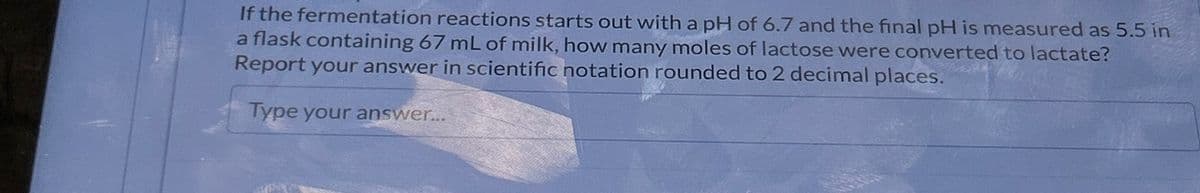 If the fermentation reactions starts out with a pH of 6.7 and the final pH is measured as 5.5 in
a flask containing 67 mL of milk, how many moles of lactose were converted to lactate?
Report your answer in scientific notation rounded to 2 decimal places.
Type your answer...