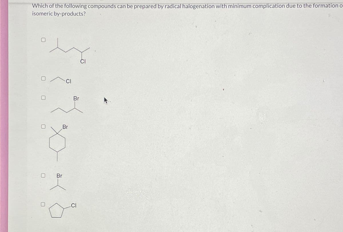 Which of the following compounds can be prepared by radical halogenation with minimum complication due to the formation o
isomeric by-products?
CI
Br
Br
Br
CI