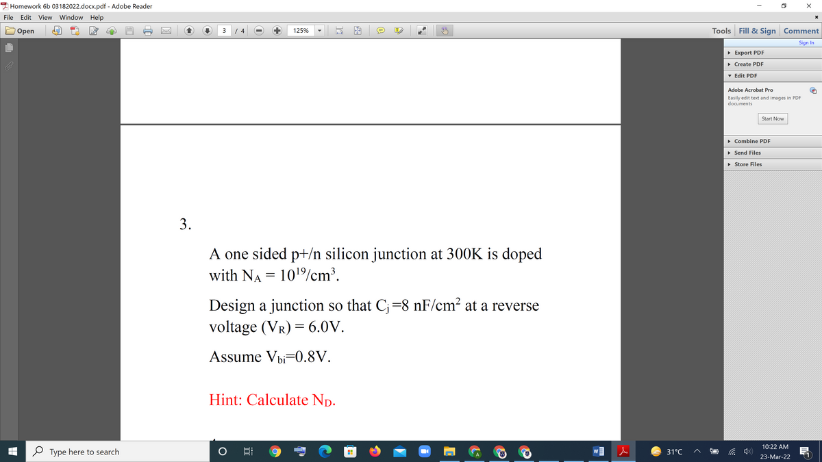 I Homework 6b 03182022.docx.pdf - Adobe Reader
File
Edit View Window Help
Tools Fill & Sign Comment
Оpen
3
125%
IT
Sign In
• Export PDF
• Create PDF
v Edit PDF
Adobe Acrobat Pro
Easily edit text and images in PDF
documents
Start Now
• Combine PDF
• Send Files
• Store Files
3.
A one sided p+/n silicon junction at 300K is doped
with NA = 101/cm³.
Design a junction so that C;=8 nF/cm2 at a reverse
voltage (VR) = 6.0V.
Assume Vbi-0.8V.
Hint: Calculate Np.
10:22 AM
Type here to search
31°C
W
23-Mar-22
---
II
