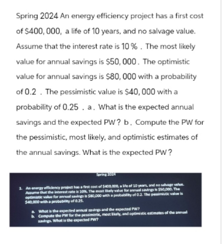 Spring 2024 An energy efficiency project has a first cost
of $400,000, a life of 10 years, and no salvage value.
Assume that the interest rate is 10%. The most likely
value for annual savings is $50,000. The optimistic
value for annual savings is $80,000 with a probability
of 0.2. The pessimistic value is $40,000 with a
probability of 0.25. a. What is the expected annual
savings and the expected PW? b. Compute the PW for
the pessimistic, most likely, and optimistic estimates of
the annual savings. What is the expected PW?
Spring 2024
1. An energy efficiency project has a first cost of $400,000, a life of 10 years, and no salvage value.
Assume that the interest rate is 10%. The most likely value for annual savings is $50,000. The
optimistic value for annual savings is $80,000 with a probability of 0.2. The pessimistic value is
$40,000 with a probability of 0.25.
What is the expected annual savings and the expected PW?
b. Compute the PW for the pessimistic, most likely, and optimistic estimates of the annual
savings. What is the expected PW?