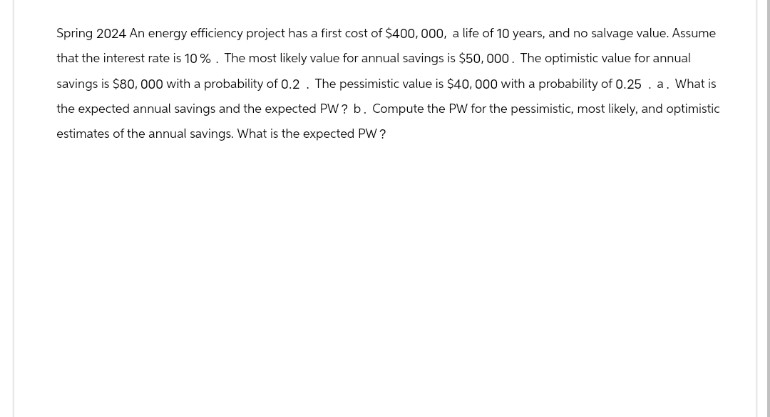 Spring 2024 An energy efficiency project has a first cost of $400,000, a life of 10 years, and no salvage value. Assume
that the interest rate is 10%. The most likely value for annual savings is $50,000. The optimistic value for annual
savings is $80,000 with a probability of 0.2. The pessimistic value is $40,000 with a probability of 0.25. a. What is
the expected annual savings and the expected PW? b. Compute the PW for the pessimistic, most likely, and optimistic
estimates of the annual savings. What is the expected PW?