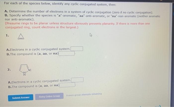 For each of the species below, identify any cyclic conjugated system, then:
A. Determine the number of electrons in a system of cyclic conjugation (zero if no cyclic conjugation).
B. Specify whether the species is "a"-aromatic, "aa"-anti-aromatic, or "na"-non-aromatic (neither aromatic
nor anti-aromatic).
(Presume rings to be planar unless structure obviously prevents planarity. If there is more than one
conjugated ring, count electrons in the largest.)
1.
A.Electrons in a cyclic conjugated system.
B.The compound is (a, aa, or na)
2.
A.Electrons in a cyclic conjugated system.
B.The compound is (a, aa, or na)
more proup attenpts remaning
Submit Answer
Retry Entire Group
