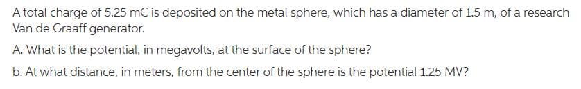 A total charge of 5.25 mC is deposited on the metal sphere, which has a diameter of 1.5 m, of a research
Van de Graaff generator.
A. What is the potential, in megavolts, at the surface of the sphere?
b. At what distance, in meters, from the center of the sphere is the potential 1.25 MV?