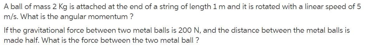 A ball of mass 2 Kg is attached at the end of a string of length 1 m and it is rotated with a linear speed of 5
m/s. What is the angular momentum ?
If the gravitational force between two metal balls is 200 N, and the distance between the metal balls is
made half. What is the force between the two metal ball ?