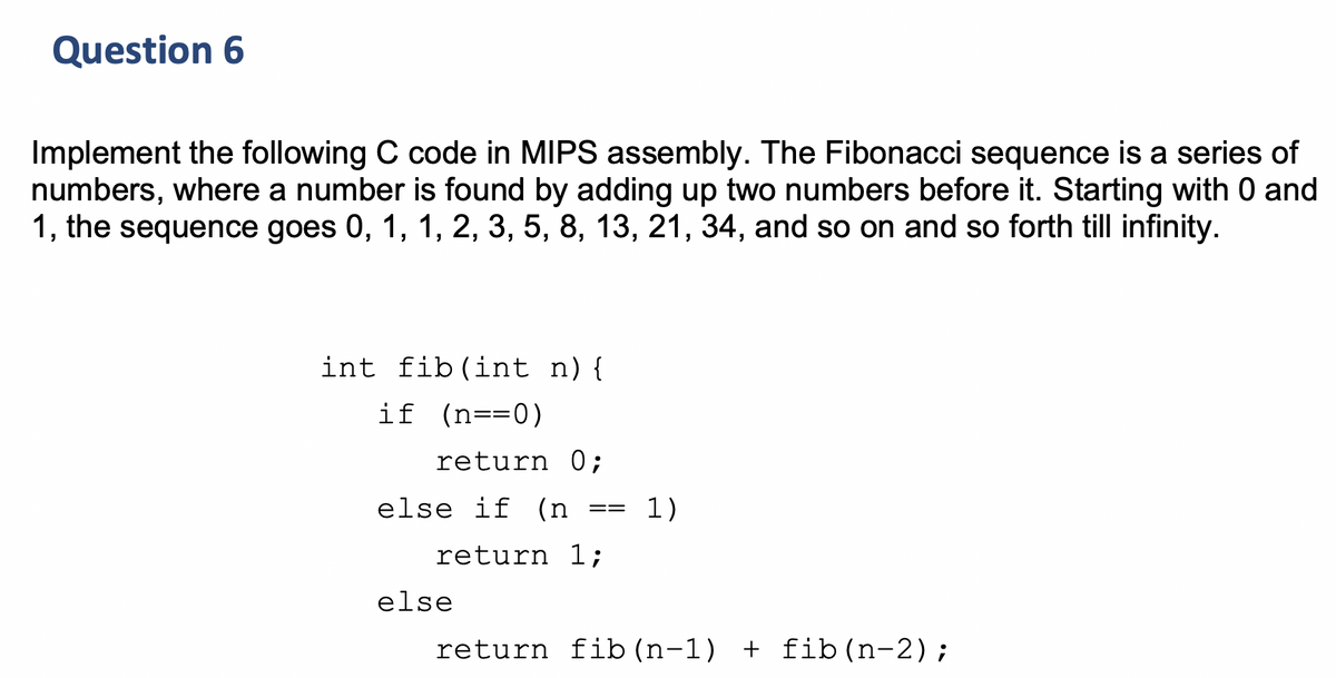 Question 6
Implement the following C code in MIPS assembly. The Fibonacci sequence is a series of
numbers, where a number is found by adding up two numbers before it. Starting with 0 and
1, the sequence goes 0, 1, 1, 2, 3, 5, 8, 13, 21, 34, and so on and so forth till infinity.
int fib(int n){
if (n==0)
return 0;
else if
(n
1)
==
return 1;
else
return fib (n-1) + fib(n-2);
