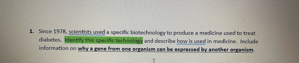 1. Since 1978, scientists used a specific biotechnology to produce a medicine used to treat
diabetes. Identify this specific technology and describe how is used in medicine. Include
information on why a gene from one organism can be expressed by another organism.
