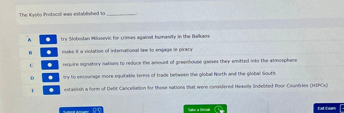 The Kyoto Protocol was established to
A
B
C
D
E
try Slobodan Milosevic for crimes against humanity in the Balkans
make it a violation of international law to engage in piracy
require signatory nations to reduce the amount of greenhouse gasses they emitted into the atmosphere
try to encourage more equitable terms of trade between the global North and the global South
establish a form of Debt Cancellation for those nations that were considered Heavily Indebted Poor Countries (HIPCs)
Submit Answer
Take a Break
Exit Exam
E