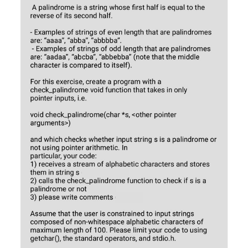 A palindrome is a string whose first half is equal to the
reverse of its second half.
- Examples of strings of even length that are palindromes
are: "aaaa", "abba", "abbbba".
- Examples of strings of odd length that are palindromes
are: "aadaa", "abcba", "abbebba" (note that the middle
character is compared to itself).
For this exercise, create a program with a
check_palindrome void function that takes in only
pointer inputs, i.e.
void check_palindrome(char *s, <other pointer
arguments>)
and which checks whether input string s is a palindrome or
not using pointer arithmetic. In
particular, your code:
1) receives a stream of alphabetic characters and stores
them in string s
2) calls the check_palindrome function to check if s is a
palindrome or not
3) please write comments
Assume that the user is constrained to input strings
composed of non-whitespace alphabetic characters of
maximum length of 100. Please limit your code to using
getchar(), the standard operators, and stdio.h.