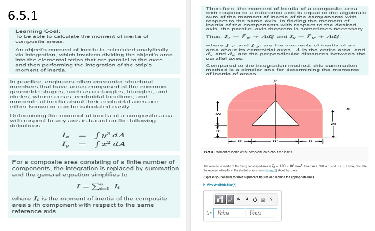 6.5.1
Learning Goal:
To be able to calculate the moment of inertia of
composite areas.
An object's moment of inertia is calculated analytically
via integration, which involves dividing the object's area
into the elemental strips that are parallel to the axes
and then performing the integration of the strip's
moment of inertia.
In practice, engineers often encounter structural
members that have areas composed of the common
geometric shapes, such as rectangles, triangles, and
circles, whose areas, centroidal locations, and
moments of inertia about their centroidal axes are
either known or can be calculated easily.
Determining the moment of inertia of a composite area
with respect to any axis is based on the following
definitions:
Iz
Iy
=
=
Sy² dA
S x² dA
For a composite area consisting of a finite number of
components, the integration is replaced by summation
and the general equation simplifies to
I=Σ , I
where I₂ is the moment of inertia of the composite
area's ith component with respect to the same
reference axis.
Therefore, the moment of inertia of a composite area
with respect to a reference axis is equal to the algebraic
sum of the moment of inertia of the components with
respect to the same axis. In finding the moment of
inertia of the components with respect to the desired
axis, the parallel-axis theorem is sometimes necessary.
Thus, I₂ = Īz + Ad² and Iy = Īy + Ad².
where I and I are the moments of inertia of an
area about its centroidal axes. A is the entire area, and
dy and d are the perpendicular distances between the
parallel axes.
Compared to the integration method, this summation
method is a simpler one for determining the moments
of inertia of areas
m
Part B - Moment finertia of the composite area about the x axis
The moment of inertia of the triangular shaped area is I₂ = 1.00 x 10 mm. Given m = 70.0 mm and n = 35.0 mm, calculate
the moment of inertia of the shaded area shown (Figure 1) about the x axis.
Express your answer to three significant figures and include the appropriate units.
▸ View Available Hint(s)
μA
I₂ = Value
Units
m
?