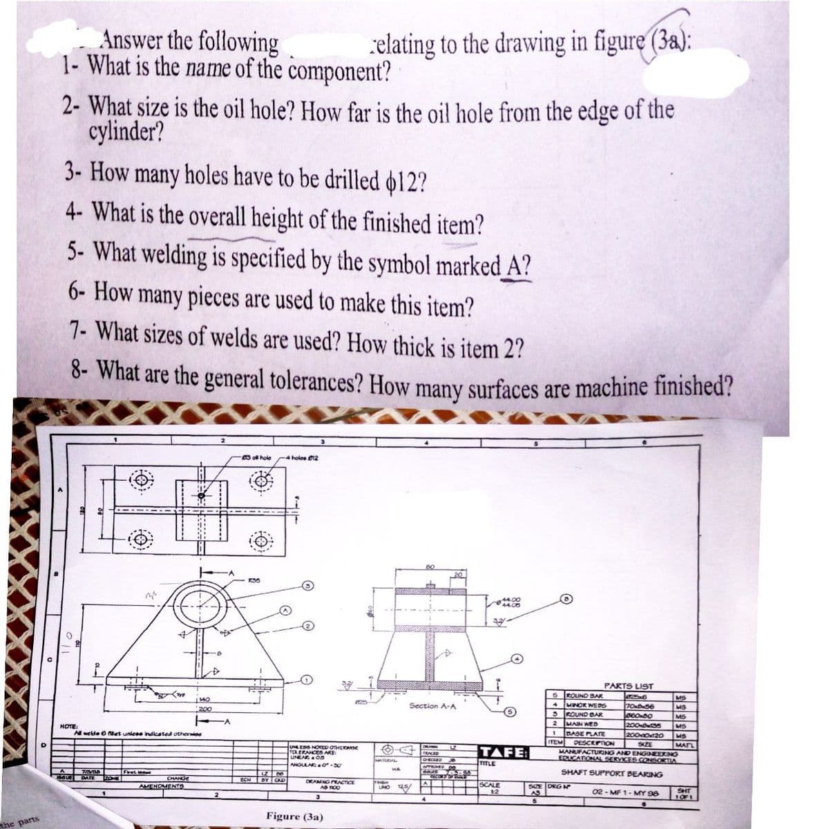 the parts
Answer the following
elating to the drawing in figure (3a):
1- What is the name of the component?
2- What size is the oil hole? How far is the oil hole from the edge of the
cylinder?
3- How many holes have to be drilled $12?
4- What is the overall height of the finished item?
5- What welding is specified by the symbol marked A?
6- How many pieces are used to make this item?
7- What sizes of welds are used? How thick is item 2?
8- What are the general tolerances? How many surfaces are machine finished?
63 all hole -4 holes 012
BO
3²8
44.00
5 ROUND BAR
MINOR WEDS
Section A-A
6
PARTS LIST
425x6
MS
70xBx56
MS
3 ROUND BAR
BEOXDO
MS
2 MAIN WEB
200xBx35 MS
1 BASE PLATE
200x400x120 MS
ITEM
DESCRIPTION
SIZE
MATL
AND ENGINEERING
DRAMA
FRACED
CHECKED
TAFE:
K BERYCES CONSORTIA
TITLE
SHAFT SUPPORT BEARING
SCALE
12
02-MF 1- MY 98
F
TYP
140
200
←
All welde et unicee indicated otherwise
First
CHANGE
AMENDMENTS
NOTE:
70/98
ISSUE DATE
-A
LZ DO
ECH BY CKD
825
UN ES NOTED OTHERANSE
TOLERANCES ARE:
UNEAR &0.5
ANGULAR &0° -30
DRAMING PRACTICE
AS TOO
Figure (3a)
0-17
MATREAL
UNO
HG
125/
4
SIZE DRG N
A3
5
SHT
10F1