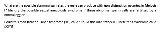 What are the possible abnormal gametes the male can produce with non-disjunction occuring in Meiosis
I? Identify the possible sexual aneuploidy syndrome if these abnormal sperm cells are fertilized by a
normal egg cell.
Could this man father a Tuner syndrome (XO) child? Could this man father a Klinefelter's syndrome child
(XXY)?
