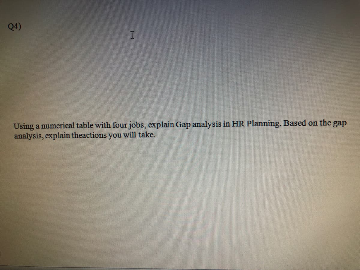 Q4)
Using a numerical table with four jobs, explain Gap analysis in HR Planning. Based on the gap
analysis, explain theactions you will take.
