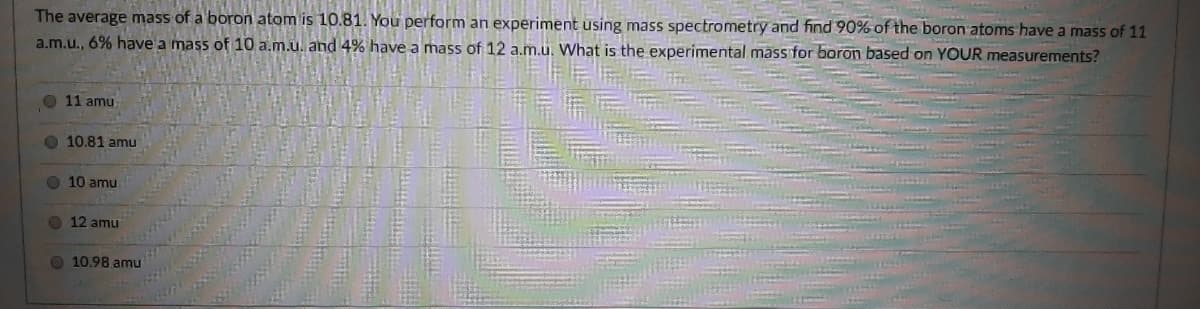 The average mass of a boron atom is 10.81. You perform an experiment using mass spectrometry and find 90% of the boron atoms have a mass of 11
a.m.u., 6% have a mass of 10 a.m.u. and 4% have a mass of 12 a.m.u. What is the experimental mass for boron based on YOUR measurements?
O 11 amu
O 10.81 amu
O 10 amu
O 12 amu
O 10.98 amu
