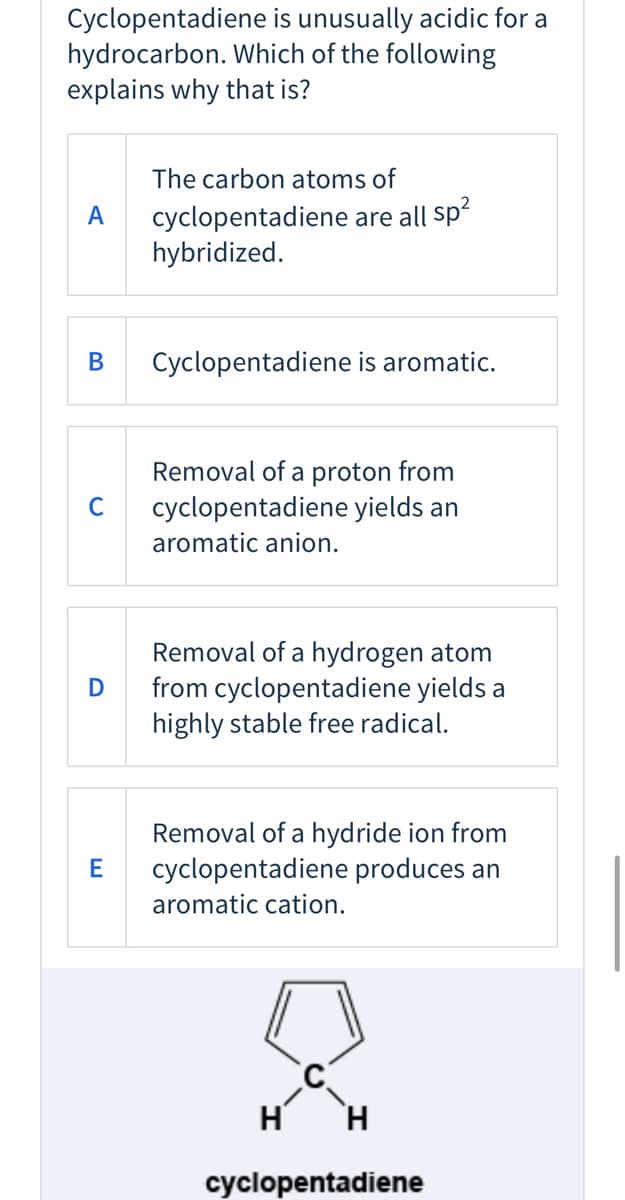 Cyclopentadiene is unusually acidic for a
hydrocarbon. Which of the following
explains why that is?
The carbon atoms of
cyclopentadiene are all sp
hybridized.
A
В
Cyclopentadiene is aromatic.
Removal of a proton from
cyclopentadiene yields an
C
aromatic anion.
Removal of a hydrogen atom
from cyclopentadiene yields a
highly stable free radical.
D
Removal of a hydride ion from
cyclopentadiene produces an
E
aromatic cation.
H
H.
cyclopentadiene
