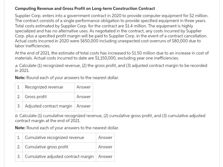 Computing Revenue and Gross Profit on Long-term Construction Contract
Supplier Corp. enters into a government contract in 2020 to provide computer equipment for $2 million.
The contract consists of a single performance obligation to provide specified equipment in three years.
Total costs estimated by Supplier Corp. for the contract are $1.4 million. The equipment is highly
specialized and has no alternative uses. As negotiated in the contract, any costs incurred by Supplier
Corp. plus a specified profit margin will be paid to Supplier Corp. in the event of a contract cancellation.
Actual costs incurred in 2020 were $650,000 including unexpected cost overruns of $80,000 due to
labor inefficiencies.
At the end of 2021, the estimate of total costs has increased to $1.50 million due to an increase in cost of
materials. Actual costs incurred to date are $1,150,000, excluding year one inefficiencies.
a. Calculate (1) recognized revenue, (2) the gross profit, and (3) adjusted contract margin to be recorded
in 2021.
Note: Round each of your answers to the nearest dollar.
1. Recognized revenue
Answer
2. Gross profit
Answer
3. Adjusted contract margin Answer
b. Calculate (1) cumulative recognized revenue, (2) cumulative gross profit, and (3) cumulative adjusted
contract margin at the end of 2021.
Note: Round each of your answers to the nearest dollar.
1. Cumulative recognized revenue
Answer
2. Cumulative gross profit
Answer
3. Cumulative adjusted contract margin Answer