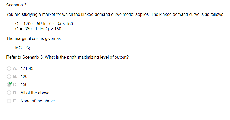 Scenario 3:
You are studying a market for which the kinked-demand curve model applies. The kinked demand curve is as follows:
Q = 1200-5P for 0 ≤ Q< 150
Q = 360-P for Q ≥ 150
The marginal cost is given as:
MC = Q
Refer to Scenario 3. What is the profit-maximizing level of output?
A. 171.43
B. 120
C. 150
D. All of the above
O E. None of the above