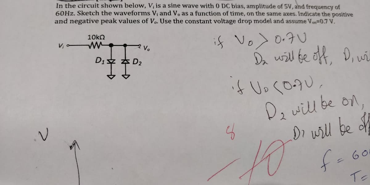 In the circuit shown below, V; is a sine wave with 0 DC bias, amplitude of 5V, and frequency of
60HZ. Sketch the waveforms Vi and Vo as a function of time, on the same axes. Indicate the positive
and negative peak values of Vo. Use the constant voltage drop model and assume Von=0.7 V.
10kn
if Vo> 0.7U
Da will fe off,
4 UoくD9U。
D, will be on
Dr wrll be of
f-60
Vo
Di文 本D2
D, w
