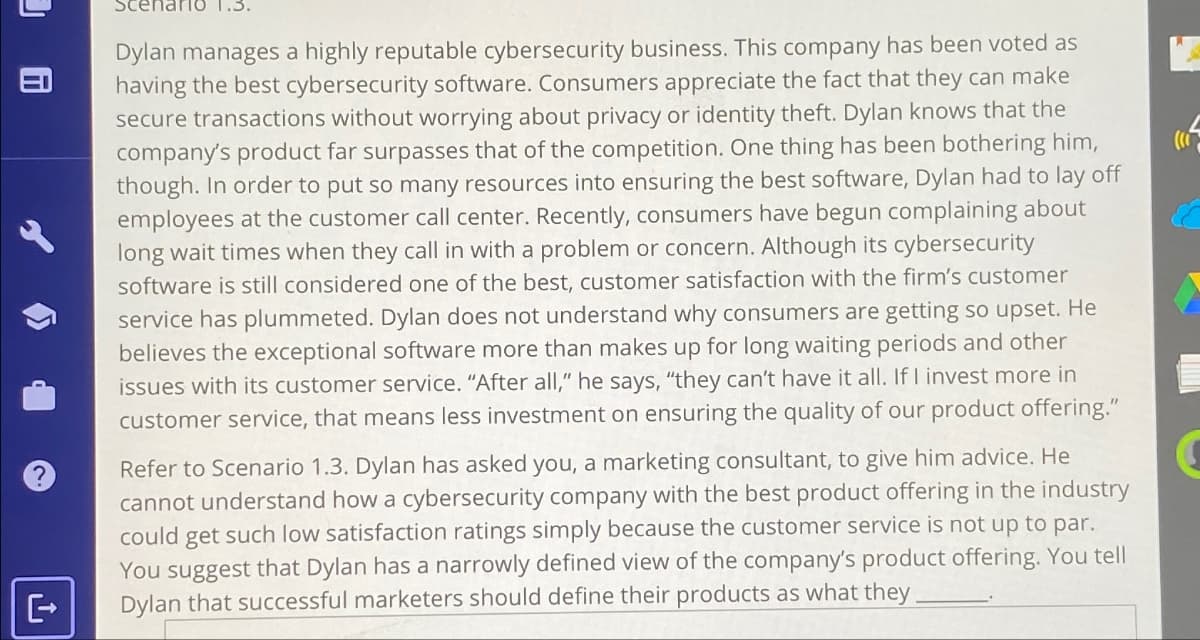 9 C
Scenario
Dylan manages a highly reputable cybersecurity business. This company has been voted as
having the best cybersecurity software. Consumers appreciate the fact that they can make
secure transactions without worrying about privacy or identity theft. Dylan knows that the
company's product far surpasses that of the competition. One thing has been bothering him,
though. In order to put so many resources into ensuring the best software, Dylan had to lay off
employees at the customer call center. Recently, consumers have begun complaining about
long wait times when they call in with a problem or concern. Although its cybersecurity
software is still considered one of the best, customer satisfaction with the firm's customer
service has plummeted. Dylan does not understand why consumers are getting so upset. He
believes the exceptional software more than makes up for long waiting periods and other
issues with its customer service. "After all," he says, "they can't have it all. If I invest more in
customer service, that means less investment on ensuring the quality of our product offering."
Refer to Scenario 1.3. Dylan has asked you, a marketing consultant, to give him advice. He
cannot understand how a cybersecurity company with the best product offering in the industry
could get such low satisfaction ratings simply because the customer service is not up to par.
You suggest that Dylan has a narrowly defined view of the company's product offering. You tell
Dylan that successful marketers should define their products as what they.
(