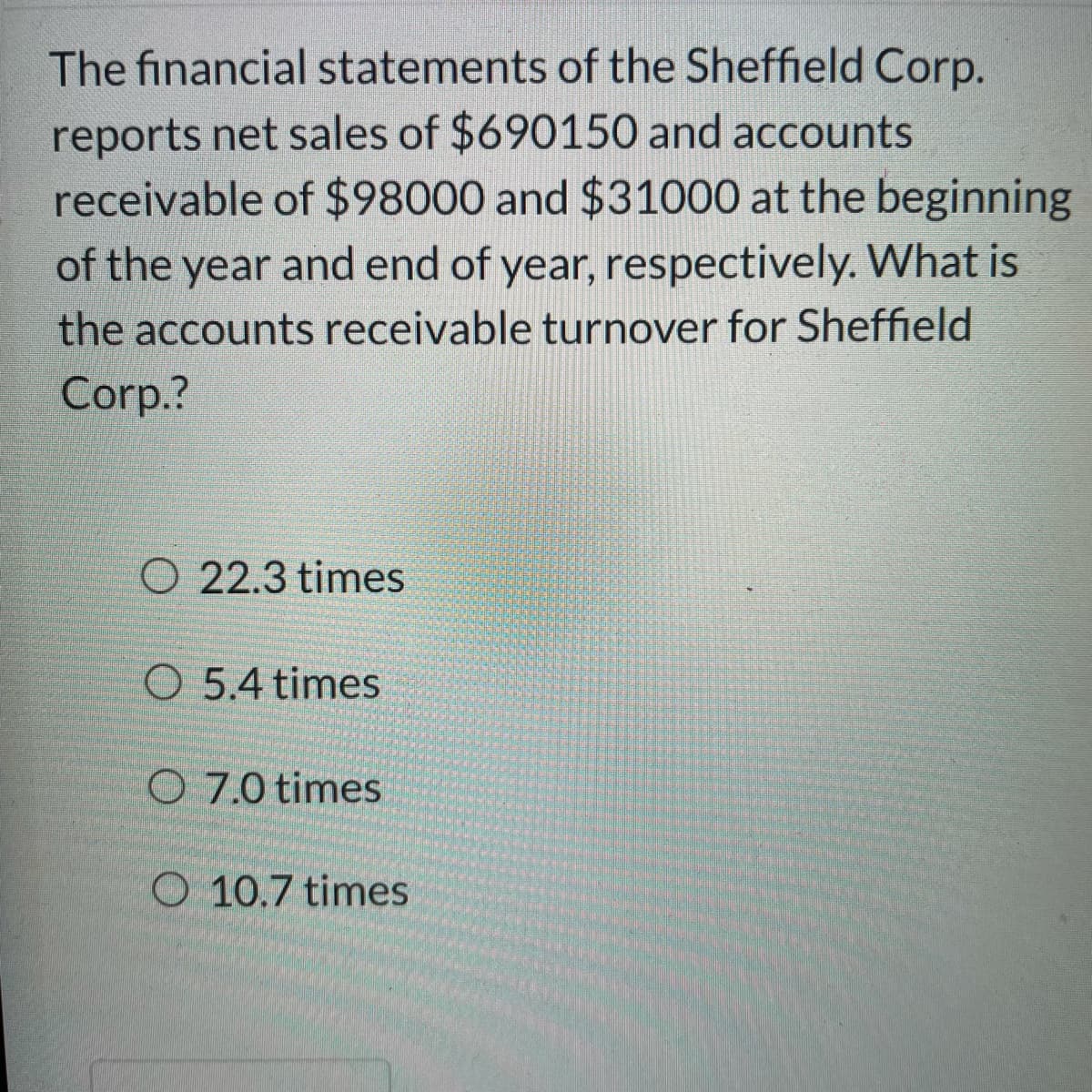 The financial statements of the Sheffield Corp.
reports net sales of $690150 and accounts
receivable of $98000 and $31000 at the beginning
of the year and end of year, respectively. What is
the accounts receivable turnover for Sheffield
Corp.?
O 22.3 times
O 5.4 times
O 7.0 times
O 10.7 times
