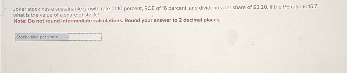 Joker stock has a sustainable growth rate of 10 percent, ROE of 16 percent, and dividends per share of $3.20. If the PE ratio is 15.7,
what is the value of a share of stock?
Note: Do not round intermediate calculations. Round your answer to 2 decimal places.
Stock value per share