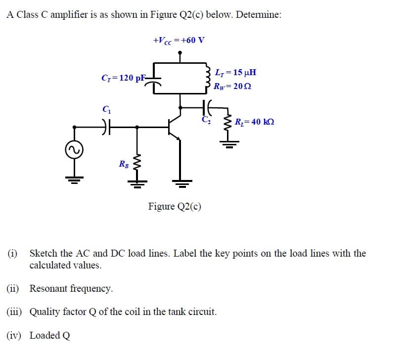 A Class C amplifier is as shown in Figure Q2(c) below. Determine:
+Vcc =+60 V
L7 = 15 µH
Cr=120 pF-
Ry= 202
R,= 40 k2
RB
Figure Q2(c)
(i)
Sketch the AC and DC load lines. Label the key points on the load lines with the
calculated values.
(ii) Resonant frequency.
(iii) Quality factor Q of the coil in the tank circuit.
(iv) Loaded Q
