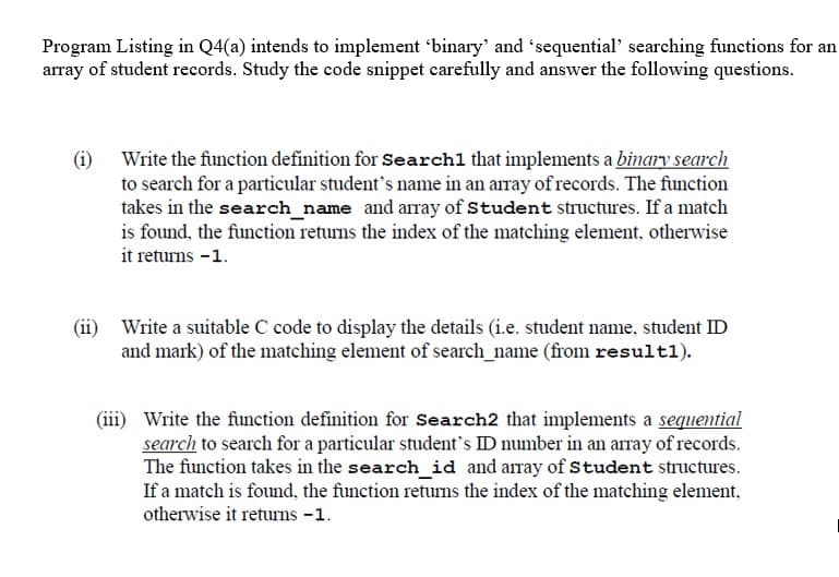 Program Listing in Q4(a) intends to implement 'binary' and 'sequential' searching functions for an
array of student records. Study the code snippet carefully and answer the following questions.
(i) Write the function definition for Search1 that implements a binary search
to search for a particular student's name in an array of records. The function
takes in the search_name and array of Student structures. If a match
is found, the function returns the index of the matching element, otherwise
it returns -1.
(ii) Write a suitable C code to display the details (i.e. student name, student ID
and mark) of the matching element of search_name (from result1).
(iii) Write the function definition for sSearch2 that implements a sequential
search to search for a particular student's ID number in an array of records.
The function takes in the search_id and array of Student structures.
If a match is found, the function retums the index of the matching element,
otherwise it returns -1.
