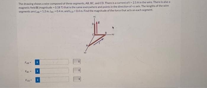 The drawing shows a wire composed of three segments, AB, BC, and CD. There is a current of 1-2.5 A in the wire. There is also a
magnetic field B (magnitude= 0.18 T) that is the same everywhere and points in the direction of +z axis. The lengths of the wire
segments are LAB = 1.2 m. Lac -0.4 m. and Lco 0.4 m. Find the magnitude of the force that acts on each segment.
FAB
Foc=
Fco
i
i
#