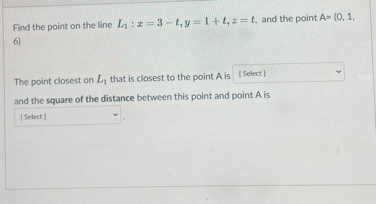 Find the point on the line L1 : x = 3 – t, y =1+t,z=t, and the point A= (0, 1,
6)
The point closest on L, that is closest to the point A is [ Select ]
and the square of the distance between this point and point A is
[ Select ]
