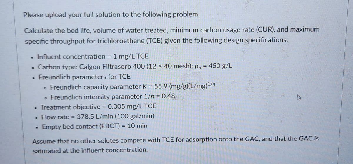 Please upload your full solution to the following problem.
Calculate the bed life, volume of water treated, minimum carbon usage rate (CUR), and maximum
specific throughput for trichloroethene (TCE) given the following design specifications:
●
.
B
Influent concentration = 1 mg/L TCE
Carbon type: Calgon Filtrasorb 400 (12 x 40 mesh); Pb = 450 g/L
Freundlich parameters for TCE
Freundlich capacity parameter K = 55.9 (mg/g)(L/mg)1/n
Freundlich intensity parameter 1/n = 0.48
Treatment objective = 0.005 mg/L TCE
Flow rate = 378.5 L/min (100 gal/min)
Empty bed contact (EBCT) = 10 min
.
●
Assume that no other solutes compete with TCE for adsorption onto the GAC, and that the GAC is
saturated at the influent concentration.
201
4
He de dis