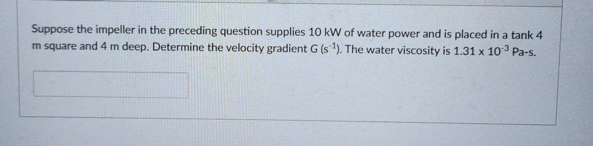 Suppose the impeller in the preceding question supplies 10 kW of water power and is placed in a tank 4
m square and 4 m deep. Determine the velocity gradient G (s ¹). The water viscosity is 1.31 x 10-3 Pa-s.