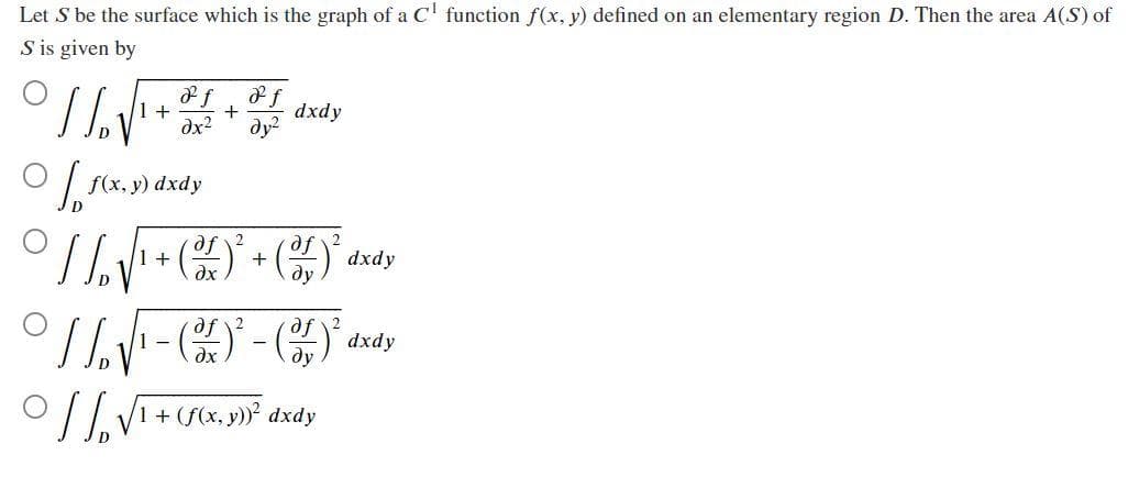 Let S be the surface which is the graph of a C¹ function f(x, y) defined on an elementary region D. Then the area A(S) of
S is given by
1/₂
1 +
. Fixy
D
f(x, y) dxdy
8 f
8 f
dx² dy²
D
+
af
° // √√¹ + ² + ( )³²
1
af
əx
dy
1
- (0)²
dxdy
dy
[/₂ √ ₁ + (f(x, y))³² dxdy
1
dxdy
dxdy