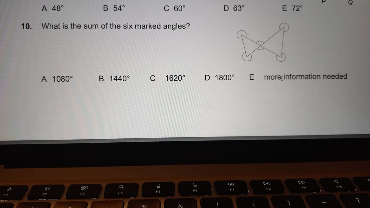 :0:
F1
A 48°
A 1080°
10. What is the sum of the six marked angles?
F2
B 54°
80
F3
B 1440°
Q
F4
%
C 60°
C 1620°
0
F5
&
C
F6
D 63°
D 1800°
F7
A
E
E 72°
DII
F8
more information needed
)
그
F9
||
F10
O