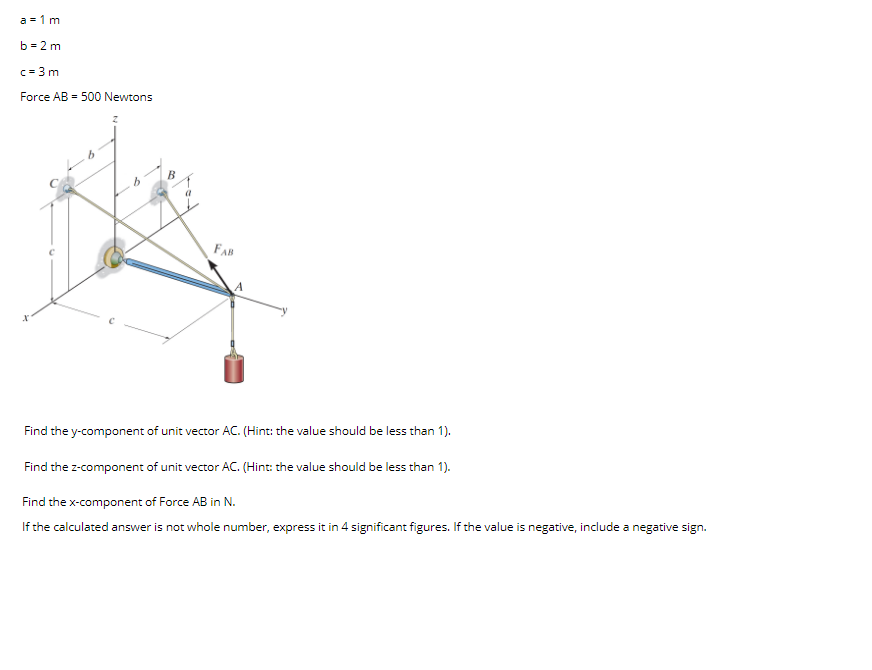 a = 1 m
b = 2 m
c = 3 m
Force AB = 500 Newtons
FAB
Find the y-component of unit vector AC. (Hint: the value should be less than 1).
Find the z-component of unit vector AC. (Hint: the value should be less than 1).
Find the x-component of Force AB in N.
If the calculated answer is not whole number, express it in 4 significant figures. If the value is negative, include a negative sign.
