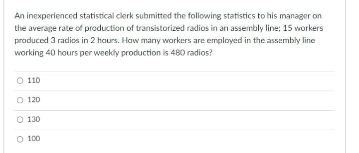 An inexperienced statistical clerk submitted the following statistics to his manager on
the average rate of production of transistorized radios in an assembly line; 15 workers
produced 3 radios in 2 hours. How many workers are employed in the assembly line
working 40 hours per weekly production is 480 radios?
O 110
O 120
O 130
O 100
